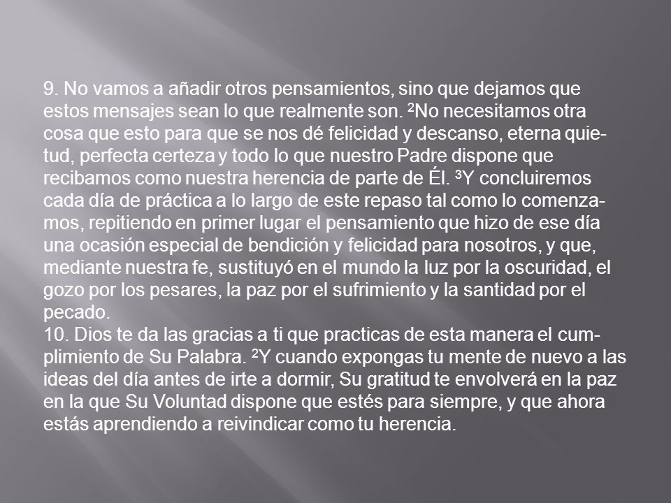 9. No vamos a añadir otros pensamientos, sino que dejamos que estos mensajes sean lo que realmente son. 2No necesitamos otra cosa que esto para que se nos dé felicidad y descanso, eterna quie­tud, perfecta certeza y todo lo que nuestro Padre dispone que recibamos como nuestra herencia de parte de Él. 3Y concluiremos cada día de práctica a lo largo de este repaso tal como lo comenza­mos, repitiendo en primer lugar el pensamiento que hizo de ese día una ocasión especial de bendición y felicidad para nosotros, y que, mediante nuestra fe, sustituyó en el mundo la luz por la oscuridad, el gozo por los pesares, la paz por el sufrimiento y la santidad por el pecado.