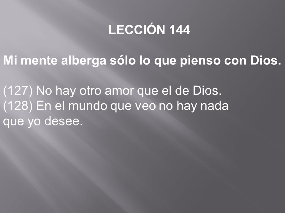 LECCIÓN 144 Mi mente alberga sólo lo que pienso con Dios. (127) No hay otro amor que el de Dios. (128) En el mundo que veo no hay nada.