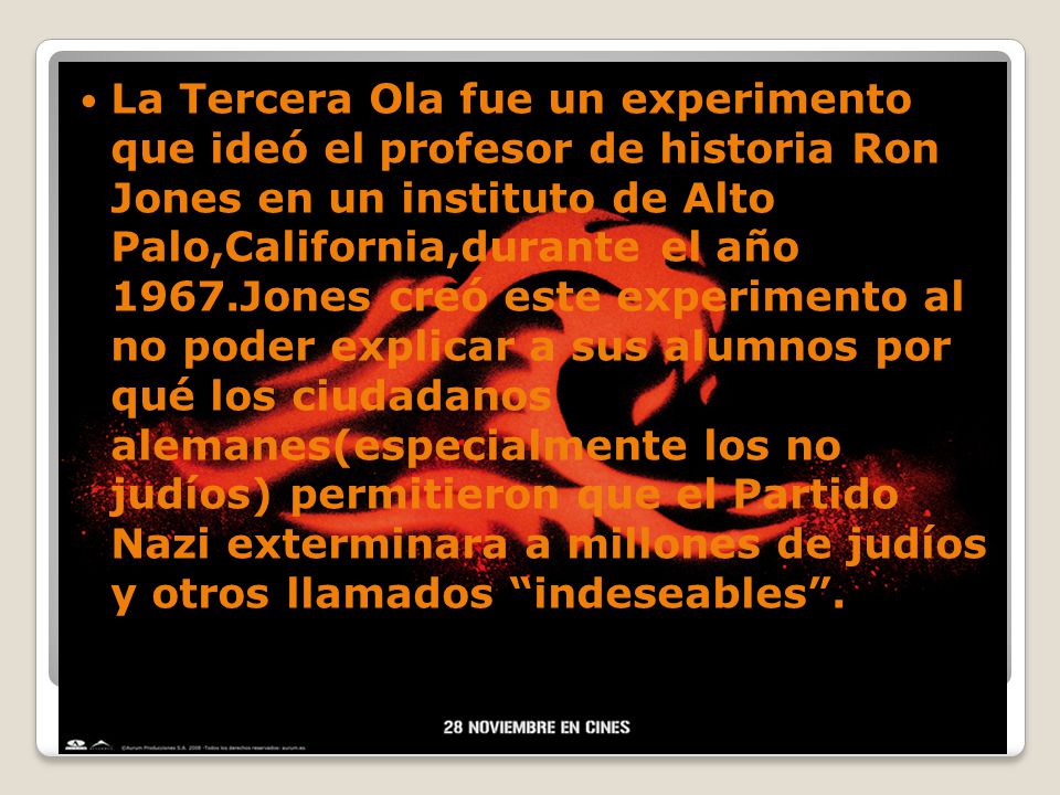 La Tercera Ola fue un experimento que ideó el profesor de historia Ron Jones en un instituto de Alto Palo,California,durante el año 1967.Jones creó este experimento al no poder explicar a sus alumnos por qué los ciudadanos alemanes(especialmente los no judíos) permitieron que el Partido Nazi exterminara a millones de judíos y otros llamados indeseables .