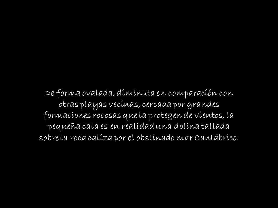De forma ovalada, diminuta en comparación con otras playas vecinas, cercada por grandes formaciones rocosas que la protegen de vientos, la pequeña cala es en realidad una dolina tallada sobre la roca caliza por el obstinado mar Cantábrico.