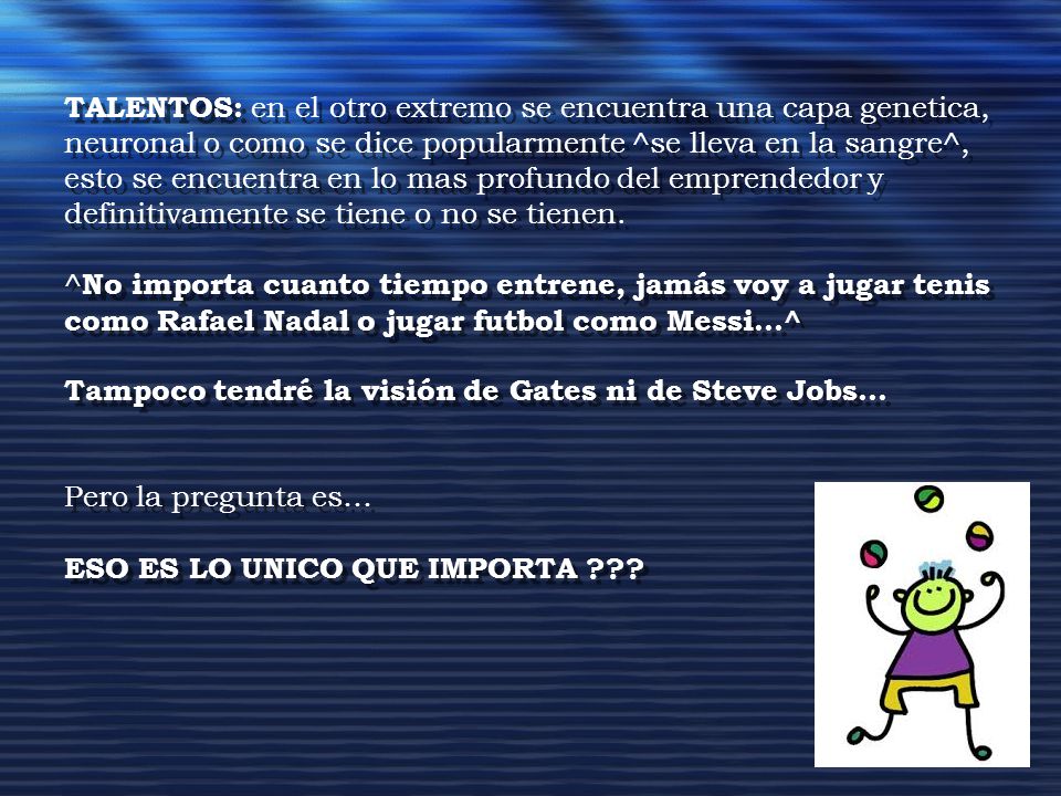 TALENTOS: en el otro extremo se encuentra una capa genetica, neuronal o como se dice popularmente ^se lleva en la sangre^, esto se encuentra en lo mas profundo del emprendedor y definitivamente se tiene o no se tienen.