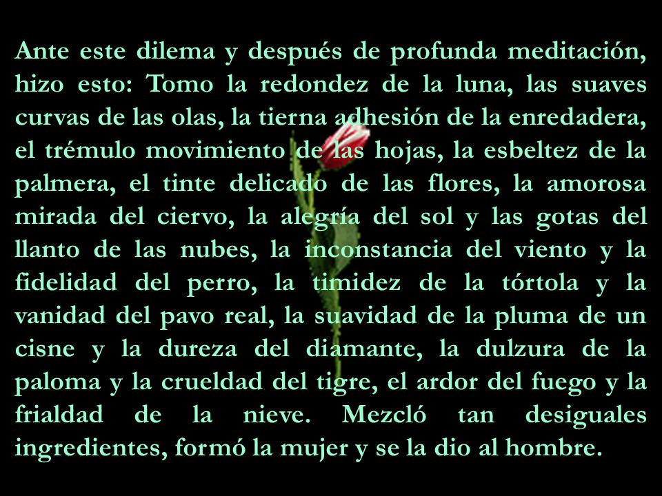 Ante este dilema y después de profunda meditación, hizo esto: Tomo la redondez de la luna, las suaves curvas de las olas, la tierna adhesión de la enredadera, el trémulo movimiento de las hojas, la esbeltez de la palmera, el tinte delicado de las flores, la amorosa mirada del ciervo, la alegría del sol y las gotas del llanto de las nubes, la inconstancia del viento y la fidelidad del perro, la timidez de la tórtola y la vanidad del pavo real, la suavidad de la pluma de un cisne y la dureza del diamante, la dulzura de la paloma y la crueldad del tigre, el ardor del fuego y la frialdad de la nieve.