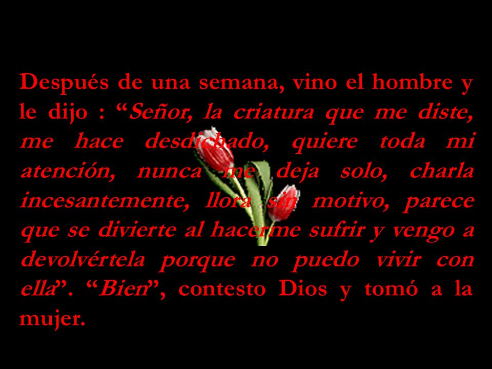 Después de una semana, vino el hombre y le dijo : Señor, la criatura que me diste, me hace desdichado, quiere toda mi atención, nunca me deja solo, charla incesantemente, llora sin motivo, parece que se divierte al hacerme sufrir y vengo a devolvértela porque no puedo vivir con ella .