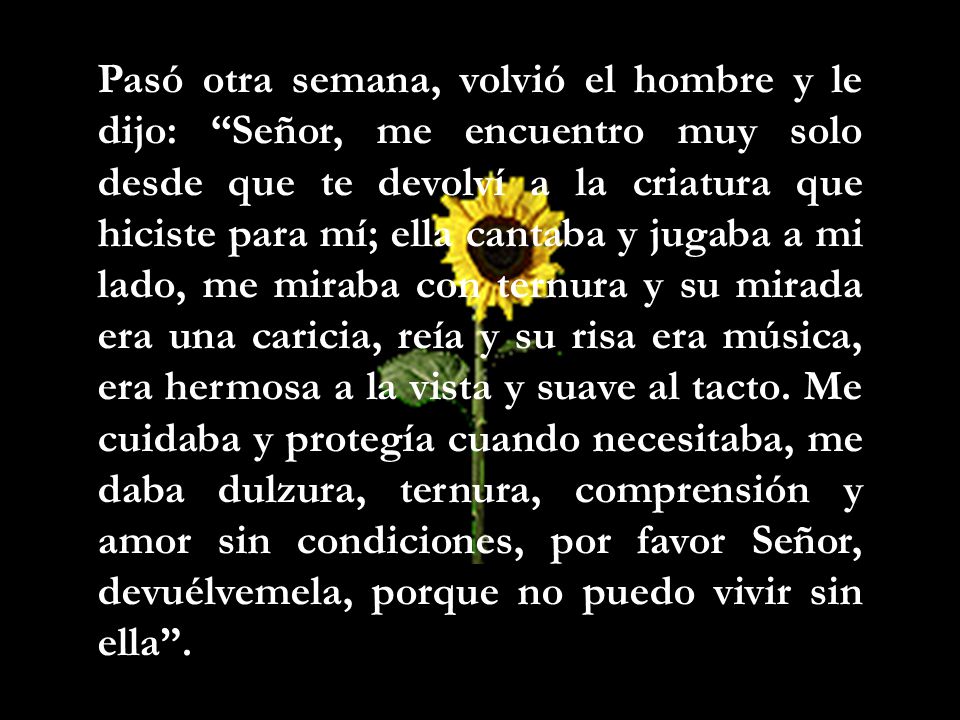 Pasó otra semana, volvió el hombre y le dijo: Señor, me encuentro muy solo desde que te devolví a la criatura que hiciste para mí; ella cantaba y jugaba a mi lado, me miraba con ternura y su mirada era una caricia, reía y su risa era música, era hermosa a la vista y suave al tacto.