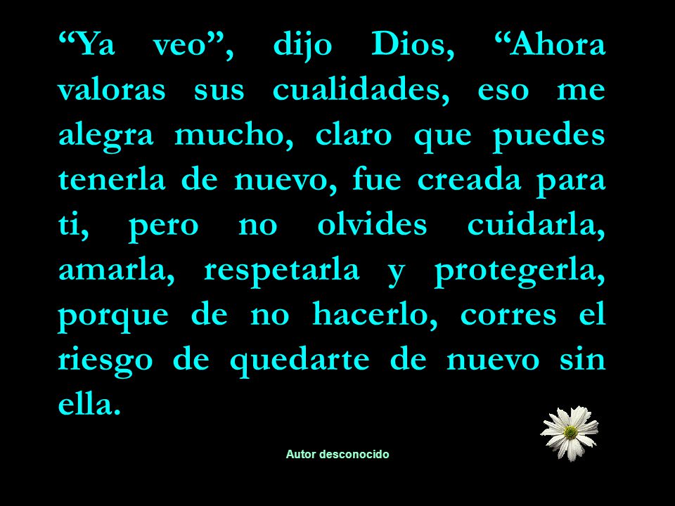 Ya veo , dijo Dios, Ahora valoras sus cualidades, eso me alegra mucho, claro que puedes tenerla de nuevo, fue creada para ti, pero no olvides cuidarla, amarla, respetarla y protegerla, porque de no hacerlo, corres el riesgo de quedarte de nuevo sin ella.