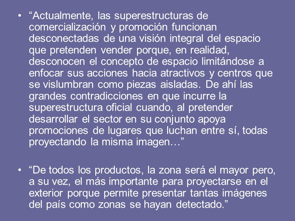 Actualmente, las superestructuras de comercialización y promoción funcionan desconectadas de una visión integral del espacio que pretenden vender porque, en realidad, desconocen el concepto de espacio limitándose a enfocar sus acciones hacia atractivos y centros que se vislumbran como piezas aisladas. De ahí las grandes contradicciones en que incurre la superestructura oficial cuando, al pretender desarrollar el sector en su conjunto apoya promociones de lugares que luchan entre sí, todas proyectando la misma imagen…
