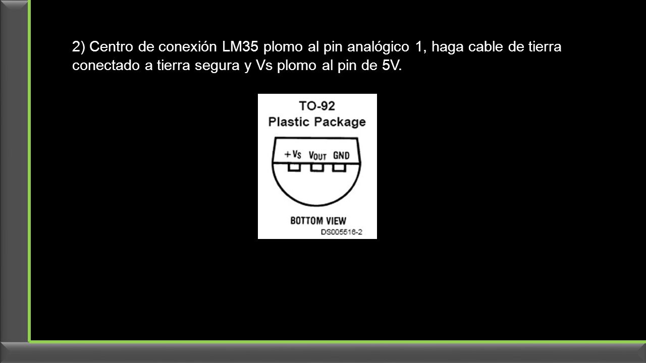 2) Centro de conexión LM35 plomo al pin analógico 1, haga cable de tierra conectado a tierra segura y Vs plomo al pin de 5V.
