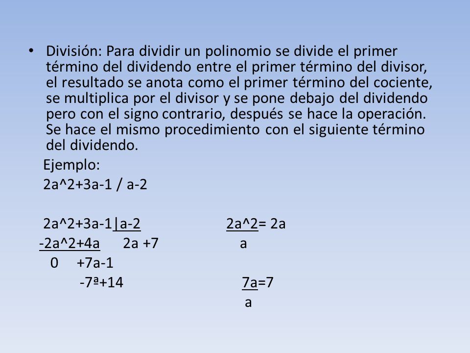 División: Para dividir un polinomio se divide el primer término del dividendo entre el primer término del divisor, el resultado se anota como el primer término del cociente, se multiplica por el divisor y se pone debajo del dividendo pero con el signo contrario, después se hace la operación. Se hace el mismo procedimiento con el siguiente término del dividendo.