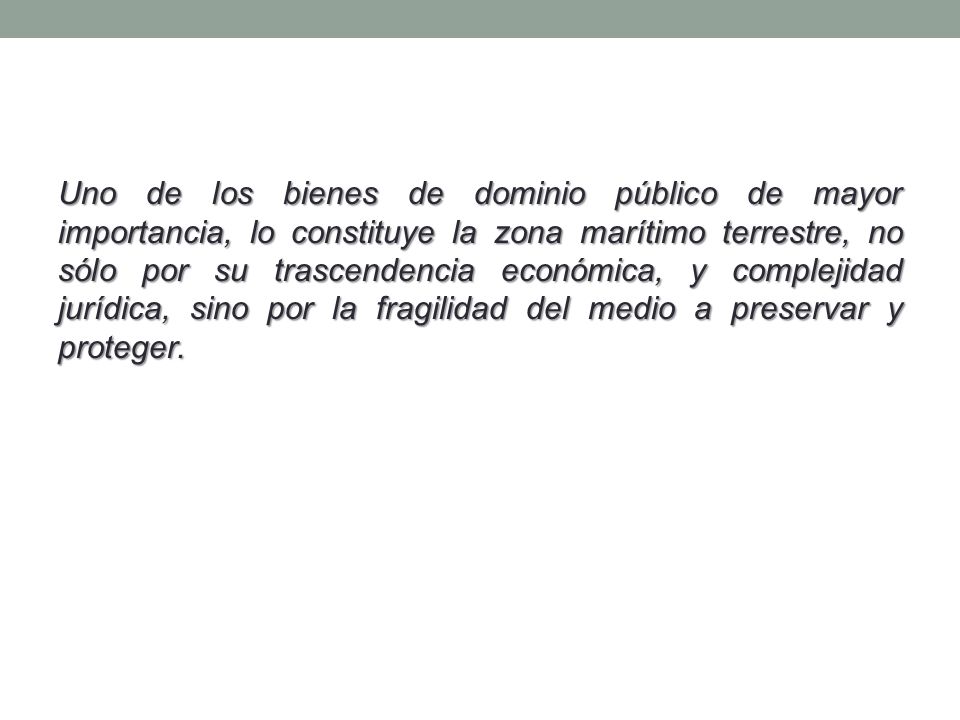 Uno de los bienes de dominio público de mayor importancia, lo constituye la zona marítimo terrestre, no sólo por su trascendencia económica, y complejidad jurídica, sino por la fragilidad del medio a preservar y proteger.