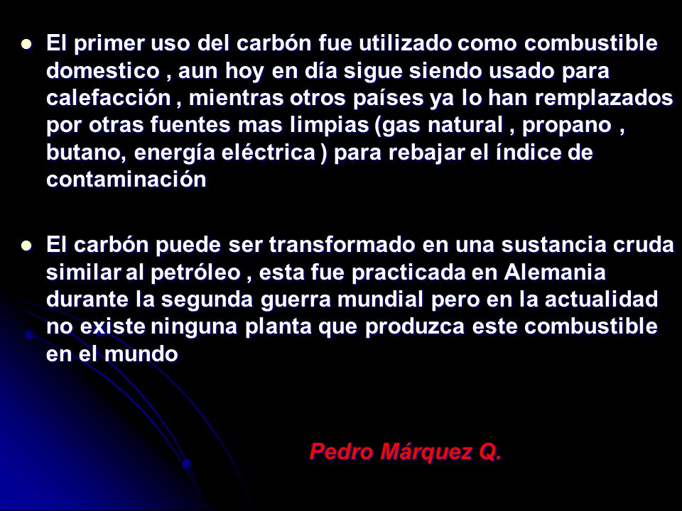El primer uso del carbón fue utilizado como combustible domestico , aun hoy en día sigue siendo usado para calefacción , mientras otros países ya lo han remplazados por otras fuentes mas limpias (gas natural , propano , butano, energía eléctrica ) para rebajar el índice de contaminación