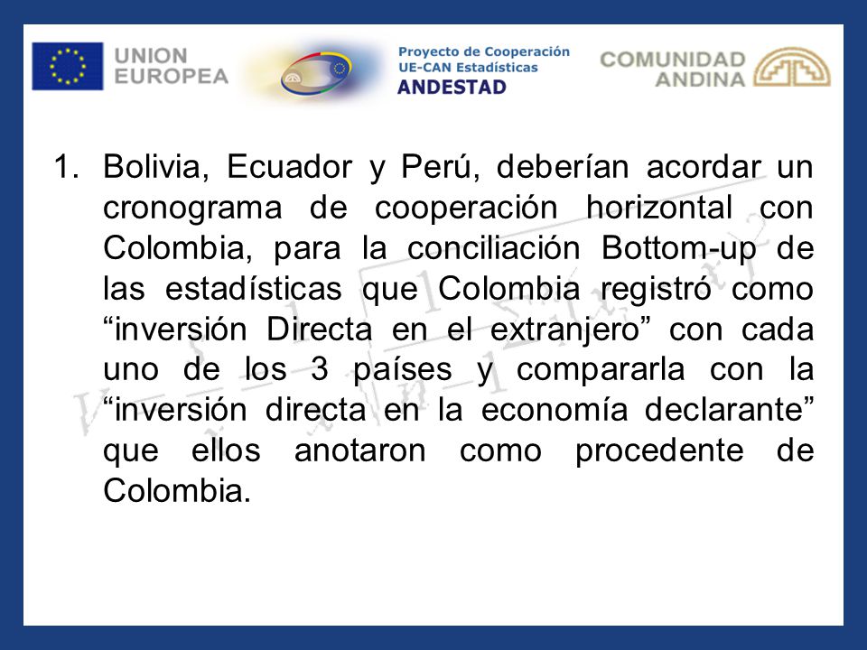 Bolivia, Ecuador y Perú, deberían acordar un cronograma de cooperación horizontal con Colombia, para la conciliación Bottom-up de las estadísticas que Colombia registró como inversión Directa en el extranjero con cada uno de los 3 países y compararla con la inversión directa en la economía declarante que ellos anotaron como procedente de Colombia.