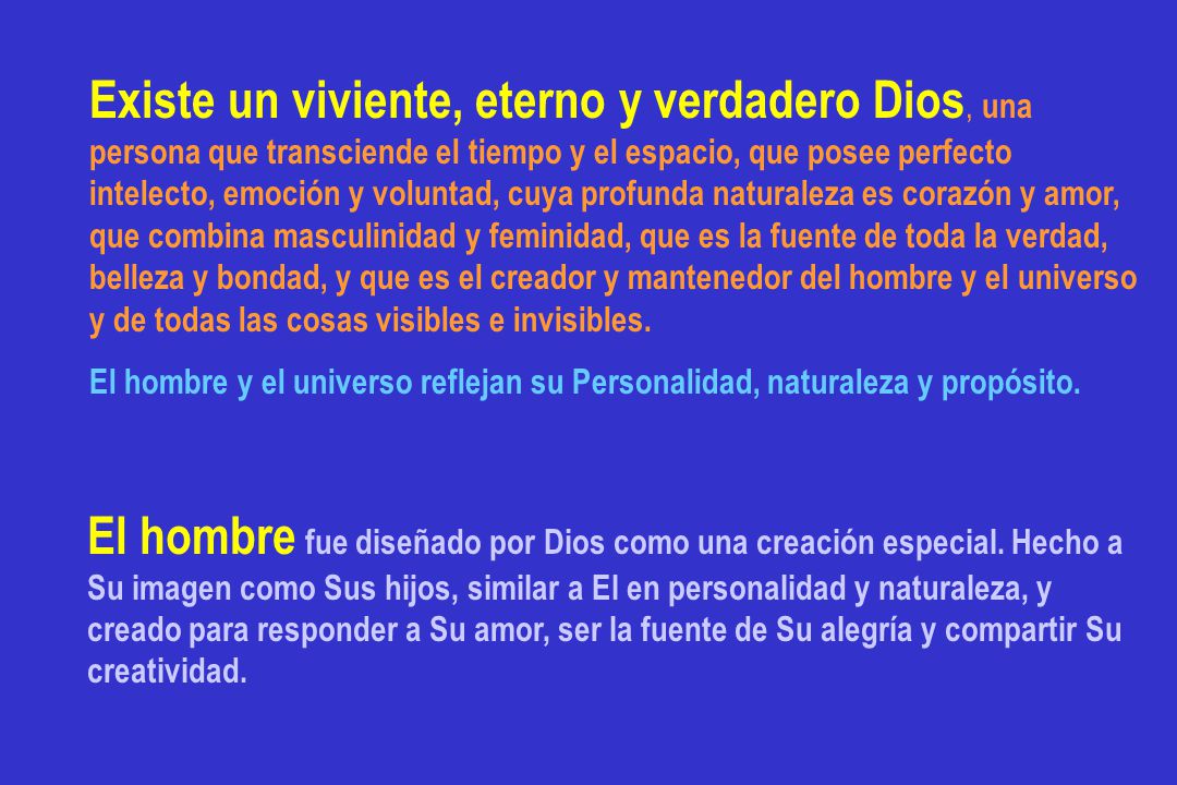 Existe un viviente, eterno y verdadero Dios, una persona que transciende el tiempo y el espacio, que posee perfecto intelecto, emoción y voluntad, cuya profunda naturaleza es corazón y amor, que combina masculinidad y feminidad, que es la fuente de toda la verdad, belleza y bondad, y que es el creador y mantenedor del hombre y el universo y de todas las cosas visibles e invisibles.