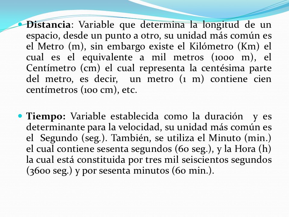 Distancia: Variable que determina la longitud de un espacio, desde un punto a otro, su unidad más común es el Metro (m), sin embargo existe el Kilómetro (Km) el cual es el equivalente a mil metros (1000 m), el Centímetro (cm) el cual representa la centésima parte del metro, es decir, un metro (1 m) contiene cien centímetros (100 cm), etc.