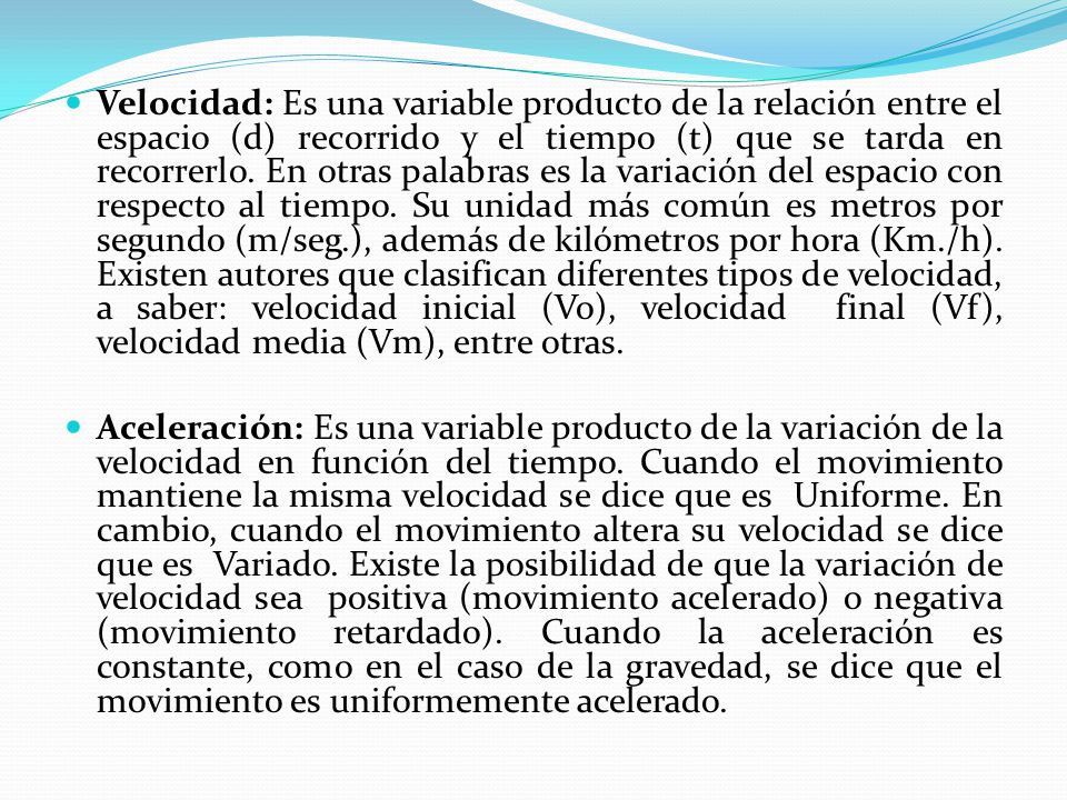 Velocidad: Es una variable producto de la relación entre el espacio (d) recorrido y el tiempo (t) que se tarda en recorrerlo. En otras palabras es la variación del espacio con respecto al tiempo. Su unidad más común es metros por segundo (m/seg.), además de kilómetros por hora (Km./h). Existen autores que clasifican diferentes tipos de velocidad, a saber: velocidad inicial (Vo), velocidad final (Vf), velocidad media (Vm), entre otras.