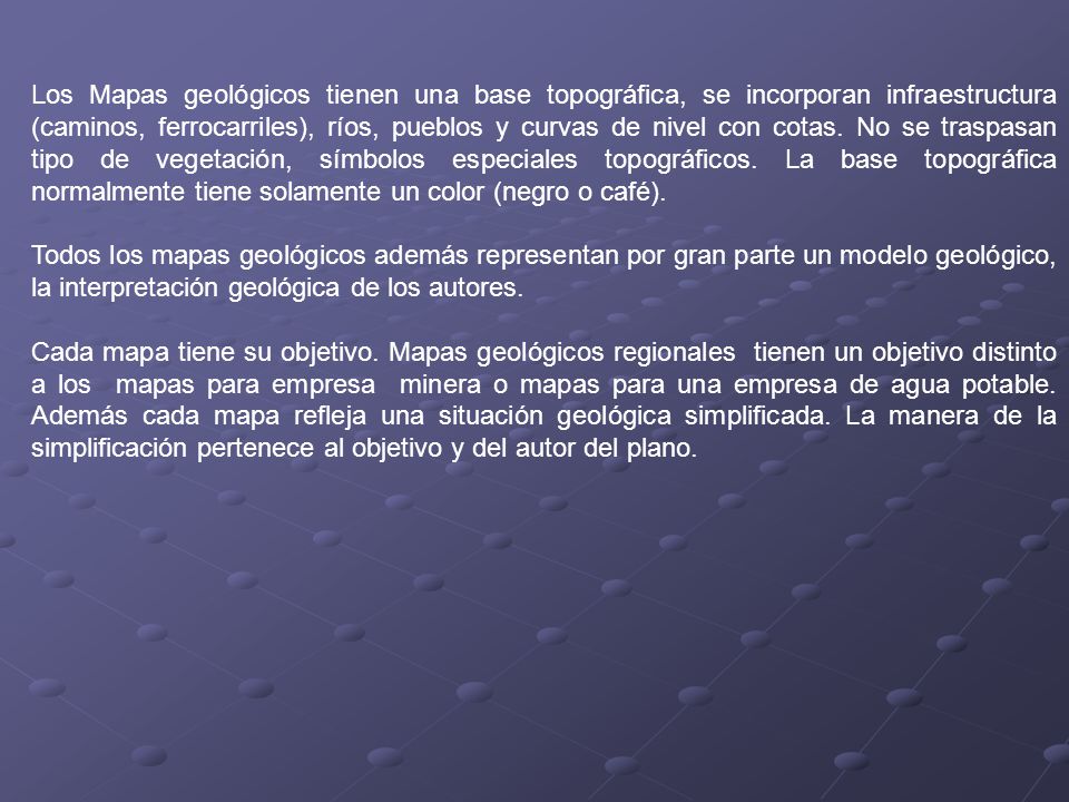 Los Mapas geológicos tienen una base topográfica, se incorporan infraestructura (caminos, ferrocarriles), ríos, pueblos y curvas de nivel con cotas. No se traspasan tipo de vegetación, símbolos especiales topográficos. La base topográfica normalmente tiene solamente un color (negro o café).