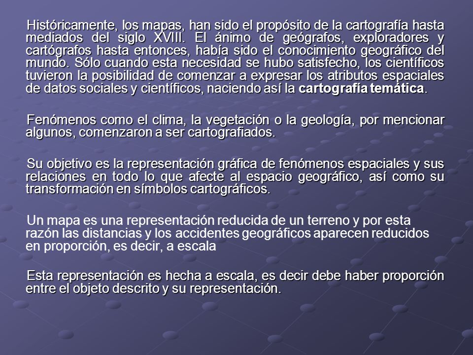 Históricamente, los mapas, han sido el propósito de la cartografía hasta mediados del siglo XVIII. El ánimo de geógrafos, exploradores y cartógrafos hasta entonces, había sido el conocimiento geográfico del mundo. Sólo cuando esta necesidad se hubo satisfecho, los científicos tuvieron la posibilidad de comenzar a expresar los atributos espaciales de datos sociales y científicos, naciendo así la cartografía temática.