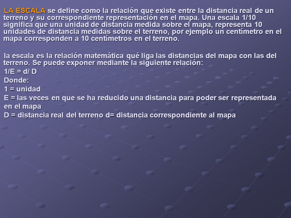 LA ESCALA se define como la relación que existe entre la distancia real de un terreno y su correspondiente representación en el mapa. Una escala 1/10 significa que una unidad de distancia medida sobre el mapa, representa 10 unidades de distancia medidas sobre el terreno, por ejemplo un centímetro en el mapa corresponden a 10 centímetros en el terreno.