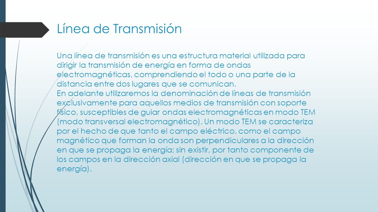 Línea de Transmisión Una línea de transmisión es una estructura material utilizada para dirigir la transmisión de energía en forma de ondas electromagnéticas, comprendiendo el todo o una parte de la distancia entre dos lugares que se comunican.