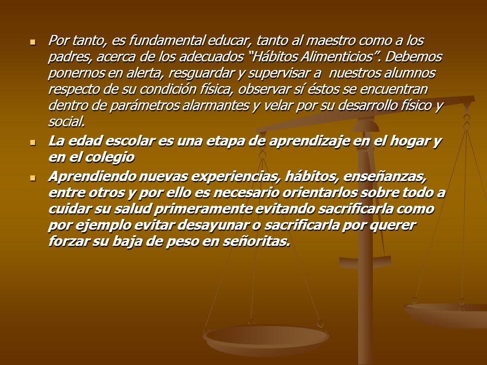 Por tanto, es fundamental educar, tanto al maestro como a los padres, acerca de los adecuados Hábitos Alimenticios . Debemos ponernos en alerta, resguardar y supervisar a nuestros alumnos respecto de su condición física, observar sí éstos se encuentran dentro de parámetros alarmantes y velar por su desarrollo físico y social.