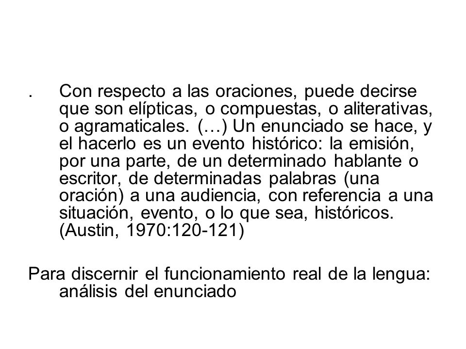 . Con respecto a las oraciones, puede decirse que son elípticas, o compuestas, o aliterativas, o agramaticales. (…) Un enunciado se hace, y el hacerlo es un evento histórico: la emisión, por una parte, de un determinado hablante o escritor, de determinadas palabras (una oración) a una audiencia, con referencia a una situación, evento, o lo que sea, históricos. (Austin, 1970: )