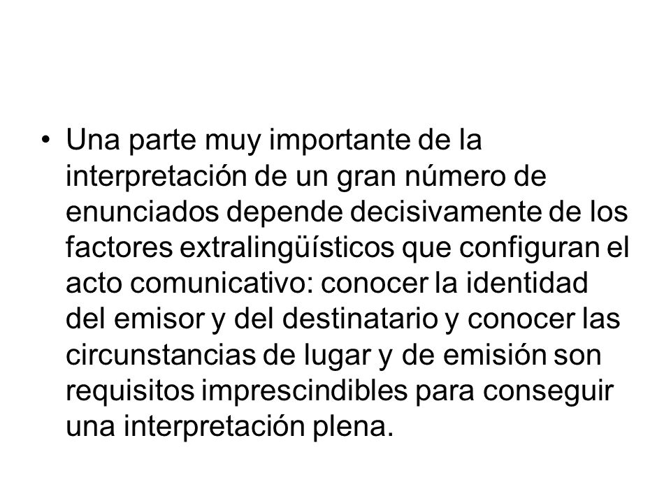 Una parte muy importante de la interpretación de un gran número de enunciados depende decisivamente de los factores extralingüísticos que configuran el acto comunicativo: conocer la identidad del emisor y del destinatario y conocer las circunstancias de lugar y de emisión son requisitos imprescindibles para conseguir una interpretación plena.