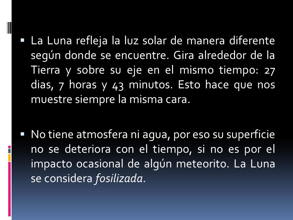 La Luna refleja la luz solar de manera diferente según donde se encuentre. Gira alrededor de la Tierra y sobre su eje en el mismo tiempo: 27 dias, 7 horas y 43 minutos. Esto hace que nos muestre siempre la misma cara.