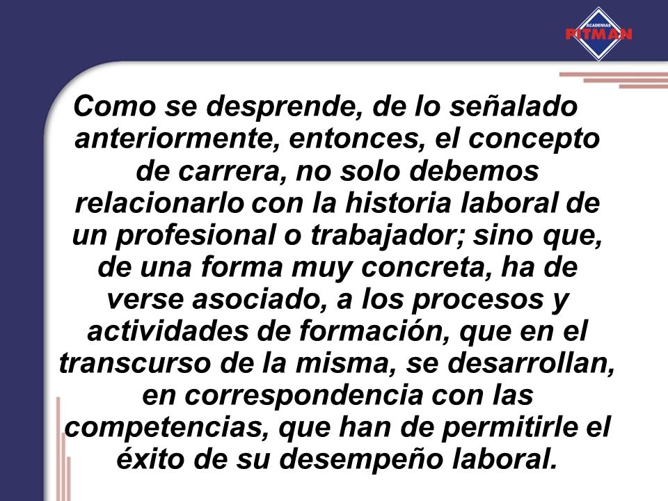 Como se desprende, de lo señalado anteriormente, entonces, el concepto de carrera, no solo debemos relacionarlo con la historia laboral de un profesional o trabajador; sino que, de una forma muy concreta, ha de verse asociado, a los procesos y actividades de formación, que en el transcurso de la misma, se desarrollan, en correspondencia con las competencias, que han de permitirle el éxito de su desempeño laboral.