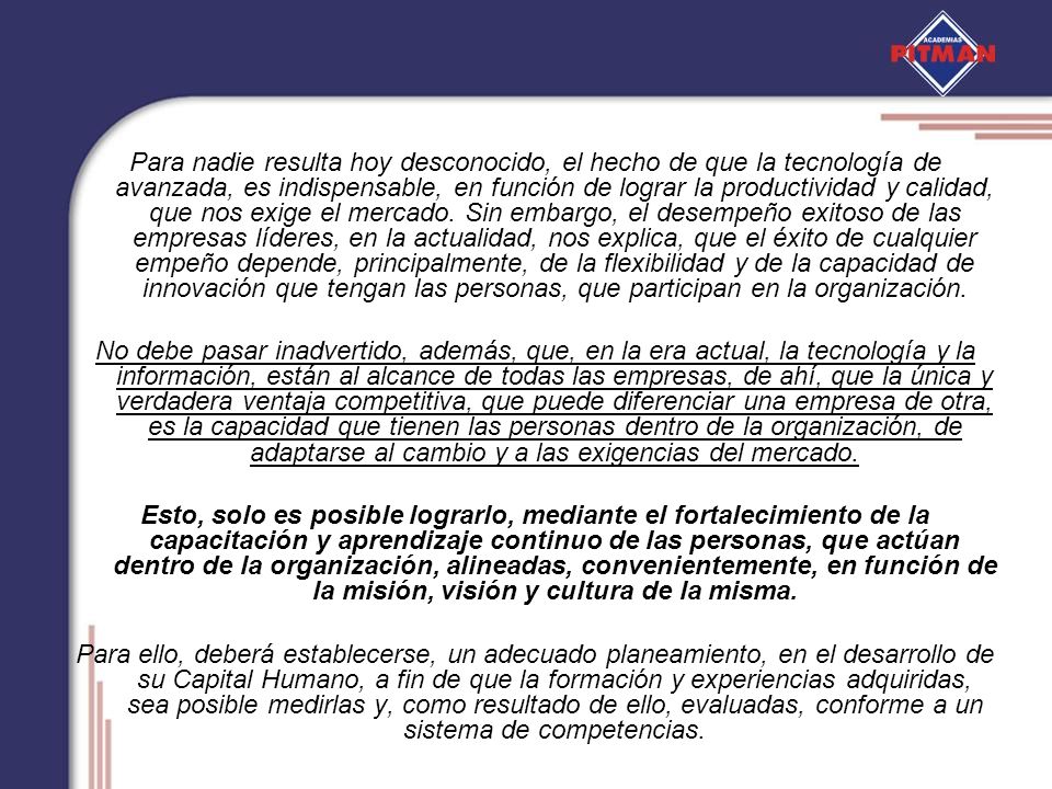 Para nadie resulta hoy desconocido, el hecho de que la tecnología de avanzada, es indispensable, en función de lograr la productividad y calidad, que nos exige el mercado. Sin embargo, el desempeño exitoso de las empresas líderes, en la actualidad, nos explica, que el éxito de cualquier empeño depende, principalmente, de la flexibilidad y de la capacidad de innovación que tengan las personas, que participan en la organización.