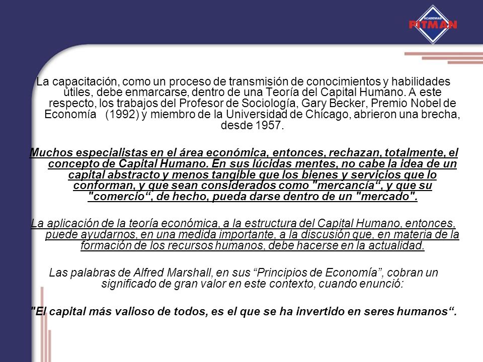 La capacitación, como un proceso de transmisión de conocimientos y habilidades útiles, debe enmarcarse, dentro de una Teoría del Capital Humano. A este respecto, los trabajos del Profesor de Sociología, Gary Becker, Premio Nobel de Economía (1992) y miembro de la Universidad de Chicago, abrieron una brecha, desde 1957.