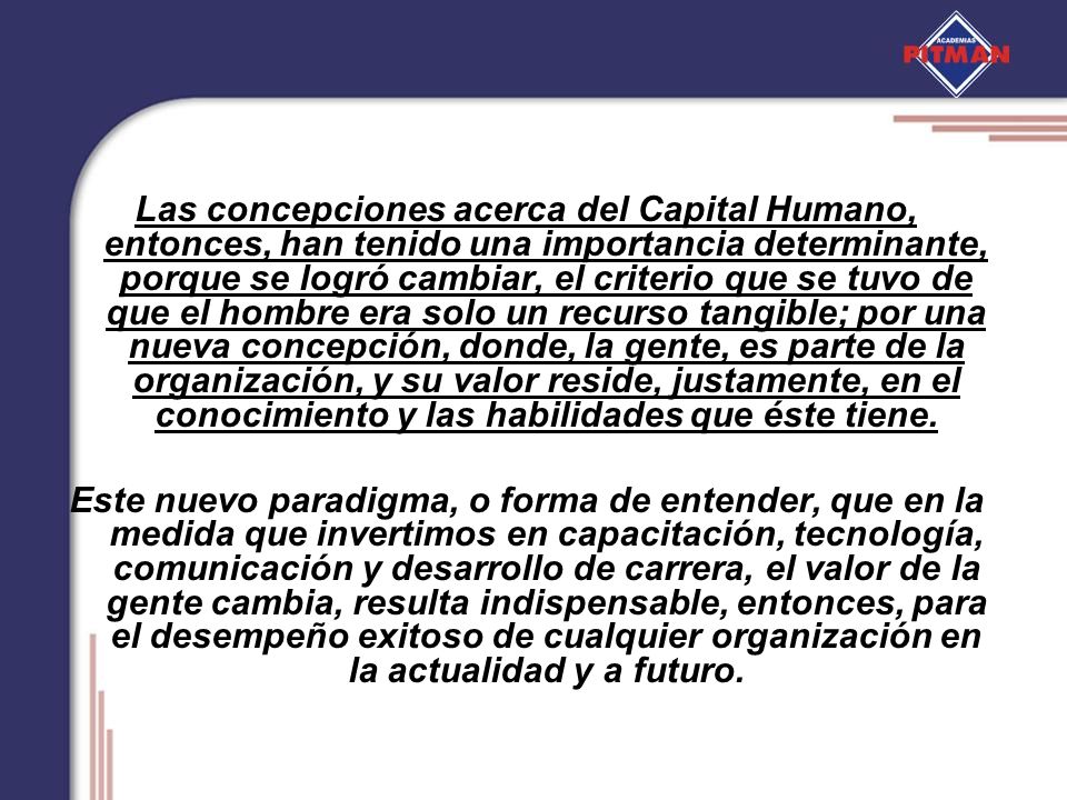 Las concepciones acerca del Capital Humano, entonces, han tenido una importancia determinante, porque se logró cambiar, el criterio que se tuvo de que el hombre era solo un recurso tangible; por una nueva concepción, donde, la gente, es parte de la organización, y su valor reside, justamente, en el conocimiento y las habilidades que éste tiene.