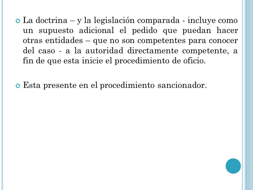 La doctrina – y la legislación comparada - incluye como un supuesto adicional el pedido que puedan hacer otras entidades – que no son competentes para conocer del caso - a la autoridad directamente competente, a fin de que esta inicie el procedimiento de oficio.