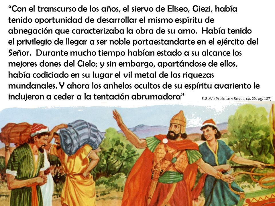 Con el transcurso de los años, el siervo de Eliseo, Giezi, había tenido oportunidad de desarrollar el mismo espíritu de abnegación que caracterizaba la obra de su amo. Había tenido el privilegio de llegar a ser noble portaestandarte en el ejército del Señor. Durante mucho tiempo habían estado a su alcance los mejores dones del Cielo; y sin embargo, apartándose de ellos, había codiciado en su lugar el vil metal de las riquezas mundanales. Y ahora los anhelos ocultos de su espíritu avariento le indujeron a ceder a la tentación abrumadora