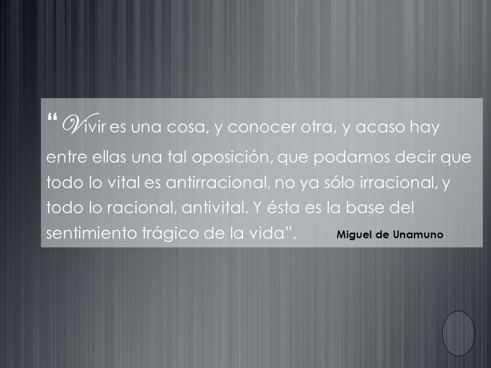 V ivir es una cosa, y conocer otra, y acaso hay entre ellas una tal oposición, que podamos decir que todo lo vital es antirracional, no ya sólo irracional, y todo lo racional, antivital. Y ésta es la base del sentimiento trágico de la vida .