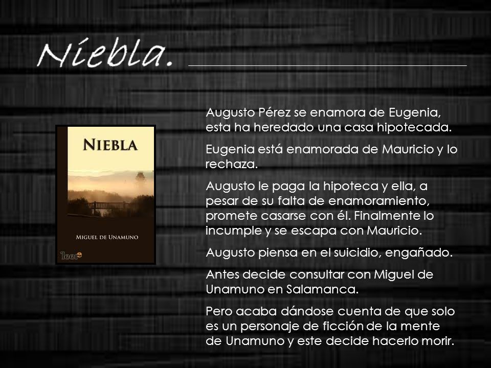 Niebla. Augusto Pérez se enamora de Eugenia, esta ha heredado una casa hipotecada. Eugenia está enamorada de Mauricio y lo rechaza.