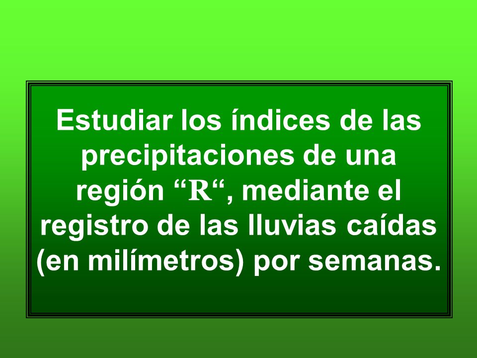 Estudiar los índices de las precipitaciones de una región R , mediante el registro de las lluvias caídas (en milímetros) por semanas.