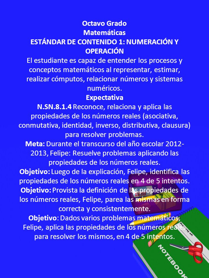 Octavo Grado Matemáticas ESTÁNDAR DE CONTENIDO 1: NUMERACIÓN Y OPERACIÓN El estudiante es capaz de entender los procesos y conceptos matemáticos al representar, estimar, realizar cómputos, relacionar números y sistemas numéricos.
