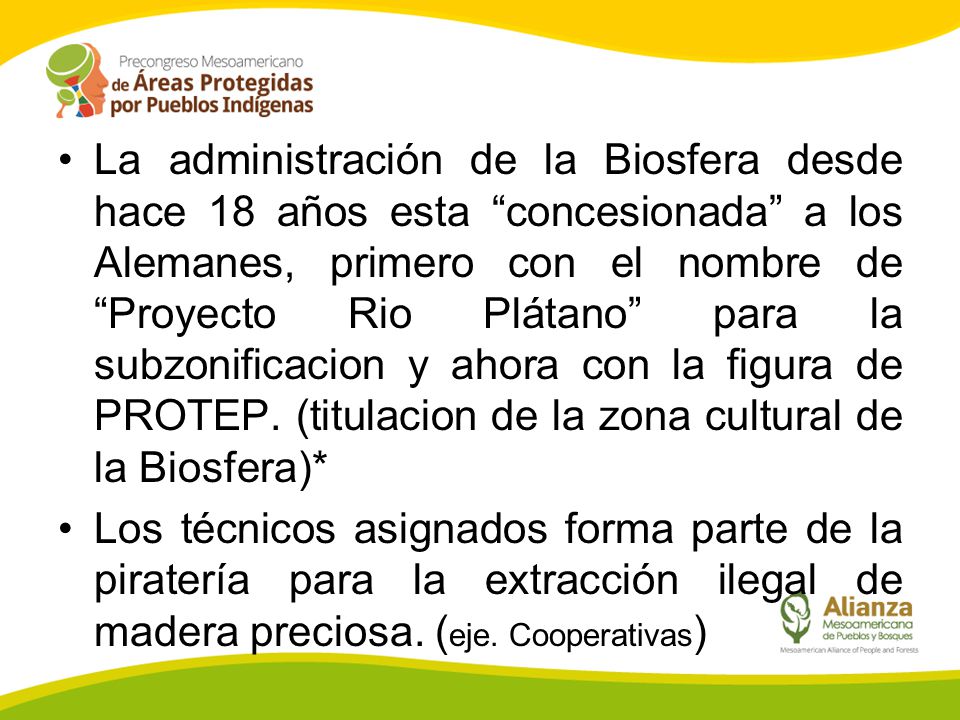 La administración de la Biosfera desde hace 18 años esta concesionada a los Alemanes, primero con el nombre de Proyecto Rio Plátano para la subzonificacion y ahora con la figura de PROTEP. (titulacion de la zona cultural de la Biosfera)*