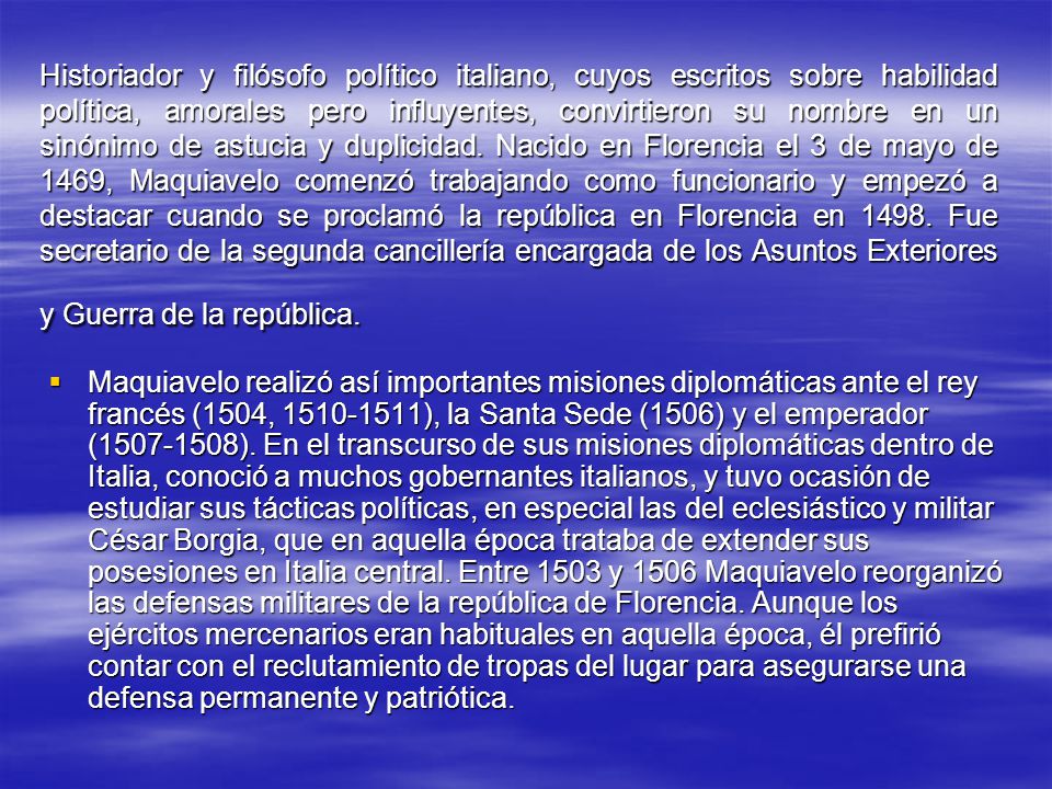Historiador y filósofo político italiano, cuyos escritos sobre habilidad política, amorales pero influyentes, convirtieron su nombre en un sinónimo de astucia y duplicidad. Nacido en Florencia el 3 de mayo de 1469, Maquiavelo comenzó trabajando como funcionario y empezó a destacar cuando se proclamó la república en Florencia en Fue secretario de la segunda cancillería encargada de los Asuntos Exteriores y Guerra de la república.