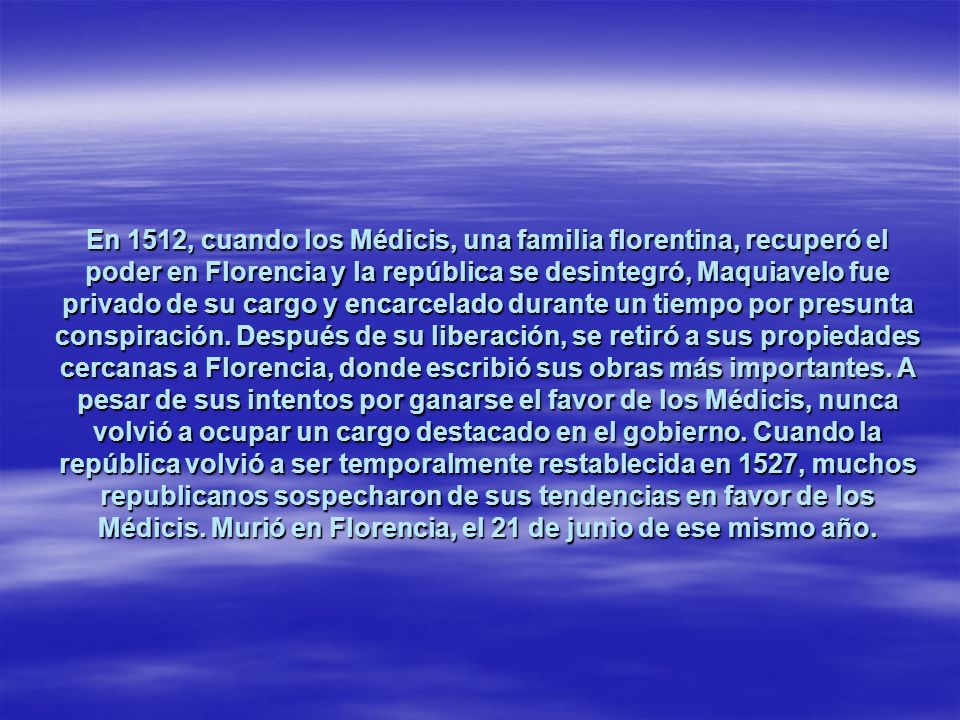 En 1512, cuando los Médicis, una familia florentina, recuperó el poder en Florencia y la república se desintegró, Maquiavelo fue privado de su cargo y encarcelado durante un tiempo por presunta conspiración.