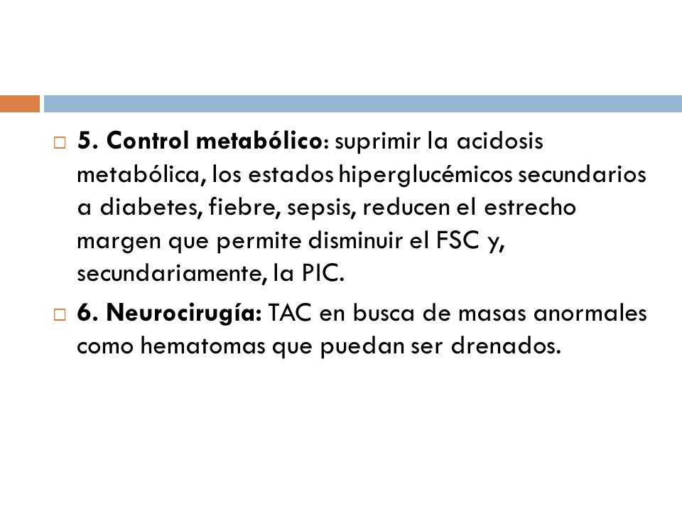 5. Control metabólico: suprimir la acidosis metabólica, los estados hiperglucémicos secundarios a diabetes, fiebre, sepsis, reducen el estrecho margen que permite disminuir el FSC y, secundariamente, la PIC.