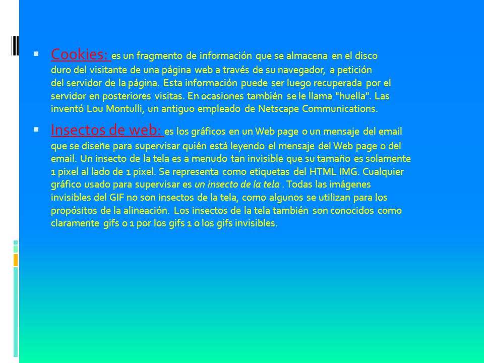 Cookies: es un fragmento de información que se almacena en el disco duro del visitante de una página web a través de su navegador, a petición del servidor de la página. Esta información puede ser luego recuperada por el servidor en posteriores visitas. En ocasiones también se le llama huella . Las inventó Lou Montulli, un antiguo empleado de Netscape Communications.