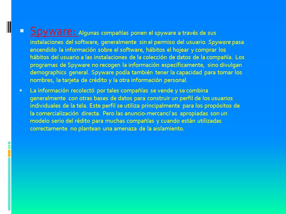 Spyware: Algunas compañías ponen el spyware a través de sus instalaciones del software, generalmente sin el permiso del usuario. Spyware pasa encendido la información sobre el software, hábitos el hojear y comprar los hábitos del usuario a las instalaciones de la colección de datos de la compañía. Los programas de Spyware no recogen la información específicamente, sino divulgan demographics general. Spyware podía también tener la capacidad para tomar los nombres, la tarjeta de crédito y la otra información personal.