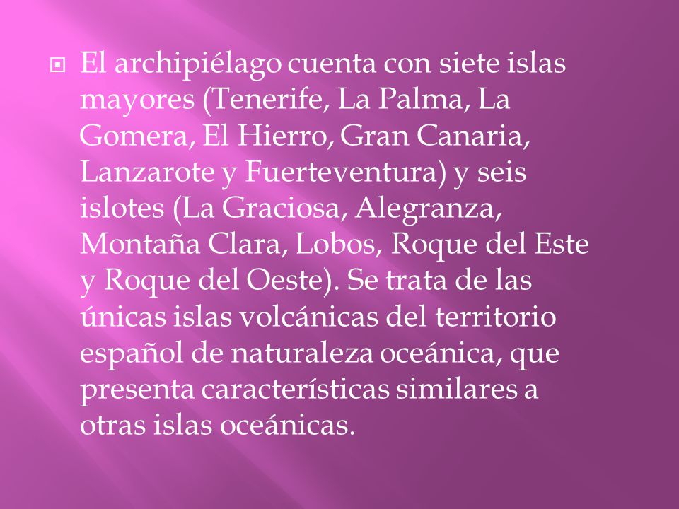 El archipiélago cuenta con siete islas mayores (Tenerife, La Palma, La Gomera, El Hierro, Gran Canaria, Lanzarote y Fuerteventura) y seis islotes (La Graciosa, Alegranza, Montaña Clara, Lobos, Roque del Este y Roque del Oeste).