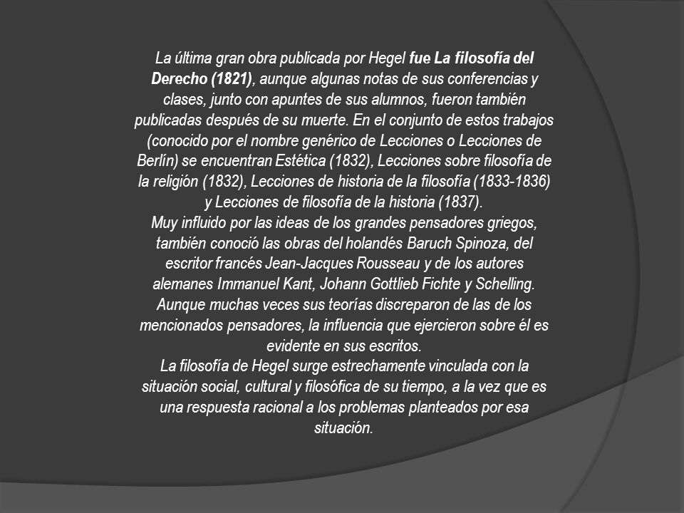 La última gran obra publicada por Hegel fue La filosofía del Derecho (1821), aunque algunas notas de sus conferencias y clases, junto con apuntes de sus alumnos, fueron también publicadas después de su muerte. En el conjunto de estos trabajos (conocido por el nombre genérico de Lecciones o Lecciones de Berlín) se encuentran Estética (1832), Lecciones sobre filosofía de la religión (1832), Lecciones de historia de la filosofía ( ) y Lecciones de filosofía de la historia (1837).