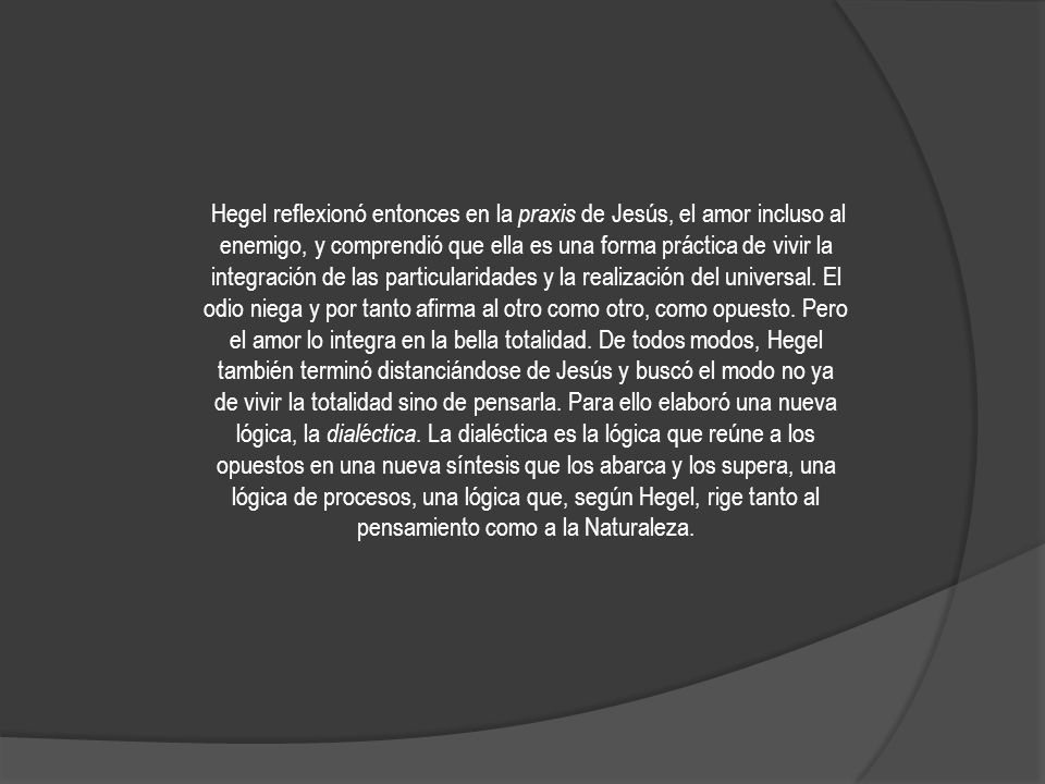 Hegel reflexionó entonces en la praxis de Jesús, el amor incluso al enemigo, y comprendió que ella es una forma práctica de vivir la integración de las particularidades y la realización del universal.