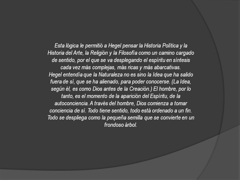 Esta lógica le permitió a Hegel pensar la Historia Política y la Historia del Arte, la Religión y la Filosofía como un camino cargado de sentido, por el que se va desplegando el espíritu en síntesis cada vez más complejas, más ricas y más abarcativas.