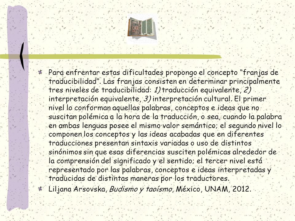 Para enfrentar estas dificultades propongo el concepto franjas de traducibilidad . Las franjas consisten en determinar principalmente tres niveles de traducibilidad: 1) traducción equivalente, 2) interpretación equivalente, 3) interpretación cultural. El primer nivel lo conforman aquellas palabras, conceptos e ideas que no suscitan polémica a la hora de la traducción, o sea, cuando la palabra en ambas lenguas posee el mismo valor semántico; el segundo nivel lo componen los conceptos y las ideas acabadas que en diferentes traducciones presentan sintaxis variadas o uso de distintos sinónimos sin que esas diferencias susciten polémicas alrededor de la comprensión del significado y el sentido; el tercer nivel está representado por las palabras, conceptos e ideas interpretadas y traducidas de distintas maneras por los traductores.