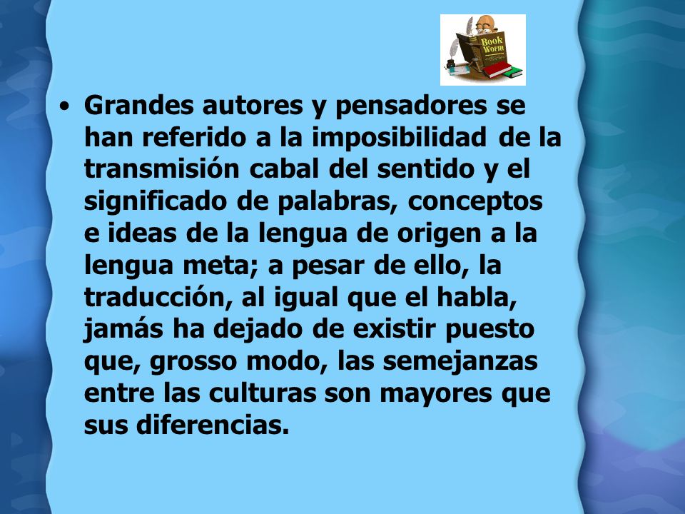 Grandes autores y pensadores se han referido a la imposibilidad de la transmisión cabal del sentido y el significado de palabras, conceptos e ideas de la lengua de origen a la lengua meta; a pesar de ello, la traducción, al igual que el habla, jamás ha dejado de existir puesto que, grosso modo, las semejanzas entre las culturas son mayores que sus diferencias.
