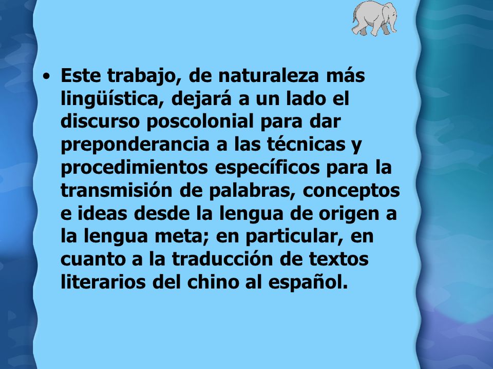 Este trabajo, de naturaleza más lingüística, dejará a un lado el discurso poscolonial para dar preponderancia a las técnicas y procedimientos específicos para la transmisión de palabras, conceptos e ideas desde la lengua de origen a la lengua meta; en particular, en cuanto a la traducción de textos literarios del chino al español.