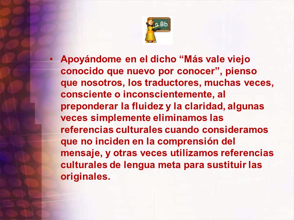 Apoyándome en el dicho Más vale viejo conocido que nuevo por conocer , pienso que nosotros, los traductores, muchas veces, consciente o inconscientemente, al preponderar la fluidez y la claridad, algunas veces simplemente eliminamos las referencias culturales cuando consideramos que no inciden en la comprensión del mensaje, y otras veces utilizamos referencias culturales de lengua meta para sustituir las originales.